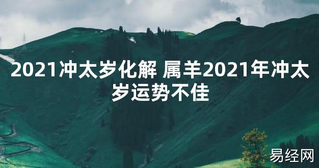 【太岁知识】2021冲太岁化解 属羊2021年冲太岁运势不佳,最新太岁